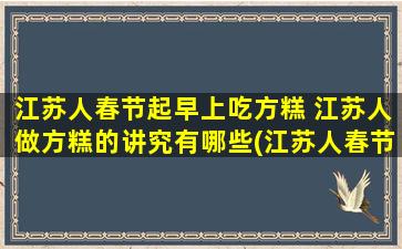 江苏人春节起早上吃方糕 江苏人做方糕的讲究有哪些(江苏人春节里为什么要提前起床吃方糕？方糕做法的讲究你知道吗？)